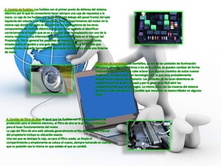 2. Cambio de fusibles: Los fusibles son el primer punto de defensa del sistema
eléctrico por lo que es conveniente tener siempre una caja de repuestos a la
mano. La caja de los fusibles por lo general está debajo del panel frontal del lado
izquierdo del volante o en algunos casos, en el compartimiento del motor en la
misma caja donde también se encuentran los interruptores de los otros
componentes del sistema eléctrico. Hay que tener cuidado al identificar
correctamente el fusible que se va a cambiar para reemplazarlo con uno de la
misma resistencia. Esa información se encuentra detallada en el Manual del
Propietario. Por lo general los paquetes de repuestos tienen instrucciones
simples sobre el cambio y una guía del nivel de resistencia. Es posible que
necesites una pequeña herramienta para sacar los fusibles y quizá una linterna
de mano.
3. Cambio de bombillos: Los bombillos, ya sea de las unidades de iluminación
delantera, del sistema de frenos o los de la cabina, se pueden cambiar de forma
relativamente fácil. Aunque cabe aclarar que algunos modelos de autos nuevos
modernos, incluyen faros con tecnología LED, lo que muy probablemente
requiera una visita al concesionario. Las unidades de las luces delanteras se
pueden encontrar al abrir el capó y por lo general es fácil abrir los
compartimientos que los protegen. Lo mismo pasa con las traseras del sistema
de frenos o de iluminación. Es posible que necesites un destornillador en algunos
casos.
4. Cambio de filtro de aire: Al igual que los fusibles son la primera barrera de
protección para el sistema eléctrico, el filtro de aire es la primera protección
para el buen funcionamiento del motor.
La caja del filtro de aire está ubicada generalmente arriba del motor. El manual
del propietario incluye su ubicación exacta.
Una vez que se destapa la caja, se saca el filtro usado, se limpia el
compartimiento y simplemente se coloca el nuevo, siempre tomando en cuenta
que su posición sea la misma en que estaba el que se cambió.
 