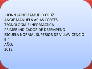 JHONN JAIRO ZAMUDIO CRUZ
ANGIE MANUELA ARIAS CORTES
TEGNOLOGIA E INFORMATICA
PRIMER INDICADOR DE DESEMPEÑO
ESCUELA NORMAL SUPERIOR DE VILLAVICENCIO
9-4
AÑO:
2012
 