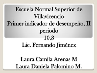 Escuela Normal Superior de
Villavicencio
Primer indicador de desempeño, II
periodo
10.3
Lic. Fernando Jiménez
Laura Camila Arenas M
Laura Daniela Palomino M.
 