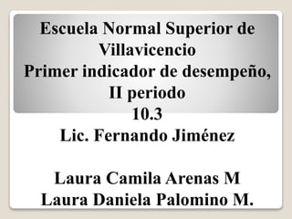 Escuela Normal Superior de
Villavicencio
Primer indicador de desempeño,
II periodo
10.3
Lic. Fernando Jiménez
Laura Camila Arenas M
Laura Daniela Palomino M.
 