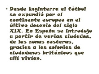 • Desde Inglaterra el fútbol
  se expandió por el
  continente europeo en el
  último decenio del siglo
  XIX. En España se introdujo
  a partir de varias ciudades,
  de las zonas costeras,
  gracias a las colonias de
  ciudadanos británicos que
  allí vivían.
 
