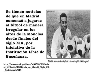 Se tienen noticias
 de que en Madrid
 comenzó a jugarse
 al fútbol de manera
 irregular en los
 altos de la Moncloa
 desde finales del
 siglo XIX, por
 iniciativa de la
 Institución Libre de
 Enseñanza.
http://www.madripedia.es/wiki/F%C3%BAtb
ol_%28art%C3%ADculo_de_Madrid_Siglo_XX.
_Enciclopedia%29
 