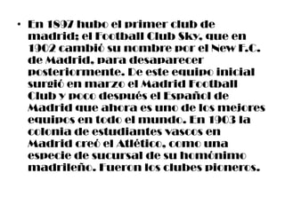 • En 1897 hubo el primer club de
  madrid; el Football Club Sky, que en
  1902 cambió su nombre por el New F.C.
  de Madrid, para desaparecer
  posteriormente. De este equipo inicial
  surgió en marzo el Madrid Football
  Club y poco después el Español de
  Madrid que ahora es uno de los mejores
  equipos en todo el mundo. En 1903 la
  colonia de estudiantes vascos en
  Madrid creó el Atlético, como una
  especie de sucursal de su homónimo
  madrileño. Fueron los clubes pioneros.
 