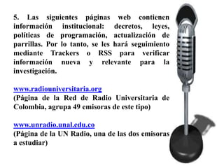 5. Las siguientes páginas web contienen
información institucional: decretos, leyes,
políticas de programación, actualización de
parrillas. Por lo tanto, se les hará seguimiento
mediante Trackers o RSS para verificar
información nueva y relevante para la
investigación.

www.radiouniversitaria.org
(Página de la Red de Radio Universitaria de
Colombia, agrupa 49 emisoras de este tipo)

www.unradio.unal.edu.co
(Página de la UN Radio, una de las dos emisoras
a estudiar)
 