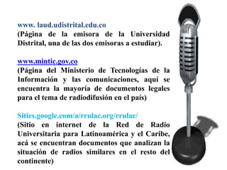www. laud.udistrital.edu.co
(Página de la emisora de la Universidad
Distrital, una de las dos emisoras a estudiar).

www.mintic.gov.co
(Página del Ministerio de Tecnologías de la
Información y las comunicaciones, aquí se
encuentra la mayoría de documentos legales
para el tema de radiodifusión en el país)

Sities.google.com/a/rrulac.org/rrulac/
(Sitio en internet de la Red de Radio
Universitaria para Latinoamérica y el Caribe,
acá se encuentran documentos que analizan la
situación de radios similares en el resto del
continente)
 