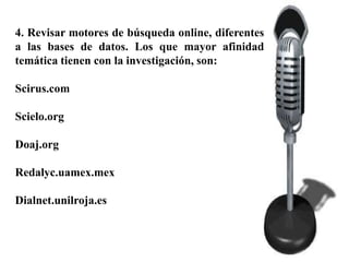 4. Revisar motores de búsqueda online, diferentes
a las bases de datos. Los que mayor afinidad
temática tienen con la investigación, son:

Scirus.com

Scielo.org

Doaj.org

Redalyc.uamex.mex

Dialnet.unilroja.es
 
