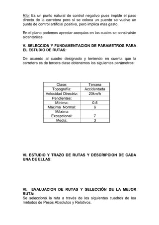 Río: Es un punto natural de control negativo pues impide el paso
directo de la carretera pero si se coloca un puente se vuelve un
punto de control artificial positivo, pero implica mas gasto.
En el plano podemos apreciar acequias en las cuales se construirán
alcantarillas.
V. SELECCION Y FUNDAMENTACION DE PARAMETROS PARA
EL ESTUDIO DE RUTAS:
De acuerdo al cuadro designado y teniendo en cuenta que la
carretera es de tercera clase obtenemos los siguientes parámetros:
Clase: Tercera
Topografía: Accidentada
Velocidad Directriz: 20km/h
Pendientes:
Mínima: 0.5
Máxima Normal: 6
Máxima
Excepcional: 7
Media: 3
VI. ESTUDIO Y TRAZO DE RUTAS Y DESCRIPCION DE CADA
UNA DE ELLAS:
VI. EVALUACION DE RUTAS Y SELECCIÓN DE LA MEJOR
RUTA:
Se seleccionó la ruta a través de los siguientes cuadros de loa
métodos de Pesos Absolutos y Relativos.
 