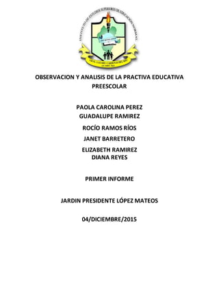 OBSERVACION Y ANALISIS DE LA PRACTIVA EDUCATIVA
PREESCOLAR
PAOLA CAROLINA PEREZ
GUADALUPE RAMIREZ
ROCÍO RAMOS RÍOS
JANET BARRETERO
ELIZABETH RAMIREZ
DIANA REYES
PRIMER INFORME
JARDIN PRESIDENTE LÓPEZ MATEOS
04/DICIEMBRE/2015
 