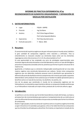 INFORME DE PRACTICA EXPERIMENTAL N°04
RECONOCIMIENTO DEELEMENTOS ORGANÓGENOS Y SEPARACIÓN DE
MEZCLAS POR DESTILACIÓN
1. DATOS INFORMATIVOS:
 Lugar : FIQUIA - UNPRG
 Ponente : Ing. Escribano
 Autores: : Prof.ElmerSeguraChávez
Prof.CarlosSaavedraMedina
 Especialista : Prof.Rosa GuzmánLarrea
 Fechade ejecución : 7 - Marzo- 2015
2. Resumen:
El conocimientode laquímica orgánicaesde gran relevancia para el mundo actual, debido a
la gran cantidad de compuestos orgánicos entre naturales y artificiales. Para su
entendimiento es necesario estudiar sus elementos bases como son los elementos
organógenos entre ellos tenemos el C, H, O, N y ahora también el S y P.
En esta oportunidad se han empleado una serie de estrategias experimentales para
reconoceralgunosde estoselementosanivel dellaboratorio; como es el caso del Nitrógeno
presente encompuestosconocidoscomolas proteínas que forman la parte estructural de la
materia viva.
Igualmente, el Carbono que es elemento indispensable constituyente del ser vivo; toda
materia orgánica esta constituido básicamente por carbono. Existen otros compuestos
orgánicos que son obtenidos mediante procesos como la destilación que aprovechan la
diferenciade puntode ebulliciónentreloscomponentes de la mezcla para poder separarlos
obteniéndose como producto final sustancias que el hombre ha sabido aprovechar para su
beneficio como es el caso de las esencias, los alcoholes, los aceites, etc.
Uno de los grupos que constituido el mundo de los compuestos orgánicos son los
hidrocarburos;esestapráctica experimentalse obtiene uncompuestollamadoacetilenoque
es un hidrocarburo insaturado con triple enlace; producto de la unión de carburo y agua.
3. Introducción:
La química es una las ciencias que ha tenido trascendencia a través del tiempo, sus leyes y
principioshan ido incrementándose para explicar el comportamientos de sus moléculas así
como lasdiferentesformasestructuralesalasque estasse amoldanpara formar losmillones
de compuestos.
Desde el siglo pasado una de las ramas de la química como es la química orgánica ha tenido
un gran relevancia en la sociedad, pues gracias a ella se han obtenido diversos compuestos
que ha el hombre ha utilizadoparasubeneficio.Porlotanto;esimportante el estudio de los
 