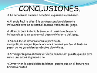 CONCLUSIONES.
 La cerveza no siempre beneficia a quienes la consumen.

Al socio Paul le afectó la cerveza considerablemente
influyendo esto en su normal desenvolvimiento del juego.

 Al socio Luis Antonio le favoreció considerablemente
influyendo esto en su anormal desenvolvimiento del juego.

Ambos socios desarrollaron la partida de
monopolio sin ningún tipo de acciones dolosas y/o fraudulentas a
pesar de los ya evidentes efectos alcohólicos.

Arriesgarse para obtener el “éxito comercial”, puesto que sin este
nunca uno sabrá si ganará o no.

Invertir en la adquisición de bienes, puesto que en el futuro nos
brindará rentas.
 