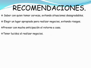 RECOMENDACIONES.
 Saber con quien tomar cerveza, evitando situaciones desagradables.

 Elegir un lugar apropiado para realizar negocios, evitando riesgos.

Preveer con mucha anticipación el retorno a casa.

Tener lucidez al realizar negocios.
 