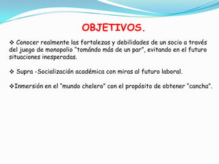 OBJETIVOS.
 Conocer realmente las fortalezas y debilidades de un socio a través
del juego de monopolio “tomándo más de un par”, evitando en el futuro
situaciones inesperadas.

 Supra -Socialización académica con miras al futuro laboral.

Inmersión en el “mundo chelero” con el propósito de obtener “cancha”.
 