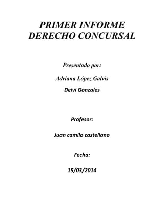 PRIMER INFORME
DERECHO CONCURSAL
Presentado por:
Adriana López Galvis
Deivi Gonzales
Profesor:
Juan camilo castellano
Fecha:
15/03/2014
 