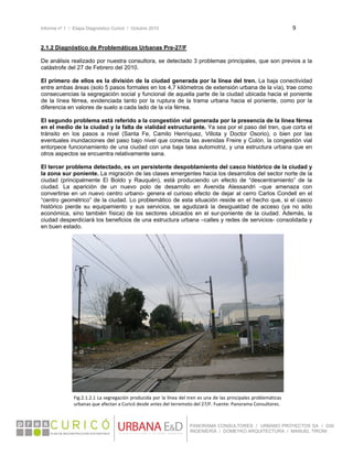 Informe nº 1 / Etapa Diagnóstico Curicó / Octubre 2010 9 
 
PANORAMA CONSULTORES / URBANO PROYECTOS SA / GSI
INGENIERÍA / DOMEYKO ARQUITECTURA / MANUEL TIRONI
2.1.2 Diagnóstico de Problemáticas Urbanas Pre-27/F
De análisis realizado por nuestra consultora, se detectado 3 problemas principales, que son previos a la
catástrofe del 27 de Febrero del 2010.
El primero de ellos es la división de la ciudad generada por la línea del tren. La baja conectividad
entre ambas áreas (solo 5 pasos formales en los 4,7 kilómetros de extensión urbana de la vía), trae como
consecuencias la segregación social y funcional de aquella parte de la ciudad ubicada hacia el poniente
de la línea férrea, evidenciada tanto por la ruptura de la trama urbana hacia el poniente, como por la
diferencia en valores de suelo a cada lado de la vía férrea.
El segundo problema está referido a la congestión vial generada por la presencia de la línea férrea
en el medio de la ciudad y la falta de vialidad estructurante. Ya sea por el paso del tren, que corta el
tránsito en los pasos a nivel (Santa Fe, Camilo Henríquez, Villota y Doctor Osorio), o bien por las
eventuales inundaciones del paso bajo nivel que conecta las avenidas Freire y Colón, la congestión vial
entorpece funcionamiento de una ciudad con una baja tasa automotriz, y una estructura urbana que en
otros aspectos se encuentra relativamente sana.
El tercer problema detectado, es un persistente despoblamiento del casco histórico de la ciudad y
la zona sur poniente. La migración de las clases emergentes hacia los desarrollos del sector norte de la
ciudad (principalmente El Boldo y Rauquén), está produciendo un efecto de “descentramiento” de la
ciudad. La aparición de un nuevo polo de desarrollo en Avenida Alessandri –que amenaza con
convertirse en un nuevo centro urbano- genera el curioso efecto de dejar al cerro Carlos Condell en el
“centro geométrico” de la ciudad. Lo problemático de esta situación reside en el hecho que, si el casco
histórico pierde su equipamiento y sus servicios, se agudizará la desigualdad de acceso (ya no sólo
económica, sino también física) de los sectores ubicados en el sur-poniente de la ciudad. Además, la
ciudad desperdiciará los beneficios de una estructura urbana –calles y redes de servicios- consolidada y
en buen estado.
Fig.2.1.2.1 La segregación producida por la línea del tren es una de las principales problemáticas 
urbanas que afectan a Curicó desde antes del terremoto del 27/F. Fuente: Panorama Consultores. 
 