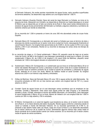 Informe nº 1 / Etapa Diagnóstico Curicó / Octubre 2010 85 
 
PANORAMA CONSULTORES / URBANO PROYECTOS SA / GSI
INGENIERÍA / DOMEYKO ARQUITECTURA / MANUEL TIRONI
al Derivado Vaticano). No recibe aportes importantes de aguas lluvias, salvo aquellos superficiales
de terrenos aledaños. Se desarrolla a tajo abierto con una longitud total de 1.392 m.
c) Derivado Vaticano (Guardia Oriente): Nace del canal de riego Derivado La Cañada, se inicia en la
esquina de Avda. Alessandri con Condell y se desarrolla en dirección sur hasta descarga en el canal
El Molino que se desarrolla por el lado sur-oriente de la Ruta 5. Este canal recibe directamente los
excesos de aguas lluvias provenientes del Derivado La Cañada y algunos colectores y sumideros de
sectores urbanos por donde se desarrolla.
En su recorrido de 1.338 m presenta un tramo de unos 300 mts abovedado antes de cruzar Avda.
España.
d) Derivado Marco 20: Corresponde a un derivado del canal La Cañada que nace al término de éste y
atraviesa de oriente a poniente por el sector norte de la ciudad de Curicó, descargando finalmente al
canal Erasmo Navarro. Su longitud total aproximada es de 4.629 m, de los cuales 4.279 m son a tajo
abierto y 350 m son entubados. Recibe en su recorrido la descarga de varias obras de drenaje de
aguas lluvias.
En su recorrido da origen a: (1) Canal subderivado 1 Marco 20, pequeño canal de riego en el sector
norte de Curicó, de 980 m de longitud y que descarga nuevamente al canal que lo originó; (2) canal
subderivado 2 Marco 20, de 2.624 m de longitud y (3) canal Orilla de Martínez, pequeño canal
entubado de 1.050 m de longitud ubicado al norponiente de la ciudad.
e) Subderivado 2 Marco 20: Corresponde a un subderivado que se inicia en el Derivado Marco 20 en el
sector del estadio Municipal de Curicó y atraviesa el sector centro norte de la ciudad recibiendo en
su recorrido hacia el extremo poniente de la ciudad el aporte de sumideros y colectores de aguas
lluvias. Además en el cruce con Avda. Manso de Velasco recibe al canal Condell. Su longitud
alcanza los 2.624 m con tramos a tajo abierto y entubados.
f) Orillas de Martínez: Nace del Derivado Marco 20 unos 100 m aguas arriba de calle Balmaceda. Se
encuentra entubado en 600 mm en tres tramos que cubren una longitud total de 747 m y cauce
abierto en 240 m.
g) Condell: Canal de aguas lluvias en el cual descargan varios sumideros que se emplazan en las
avenidas. Condell y Alessandri. Este canal nace aguas arriba de calle Uruguay y se desarrolla
paralelo a Avda. Condell, atraviesa el recinto del estadio Municipal y el Cementerio, para descargar
al canal Subderivado 2 Marco 20 en la Avda. Manso de Velasco con una longitud total de 1.000 m
cuenta con 300 m a tajo abierto y 700 m entubado.
h) El Molino: Corresponde a un canal de regadío cuya bocatoma se ubica, en el sector rural al oriente
de la Ruta 5, en la ribera derecha del estero Guaiquillo. Recibe aguas conforme a derechos desde el
canal La Cañada a través del Derivado Vaticano. En su recorrido aproximado de 5.790 m, se
presenta a tajo abierto hasta calle Las Heras, luego de cruzar la Ruta 5 y se desarrolla abovedado
por el sector centro-sur de la ciudad de Curicó, atravesando algunos tramos bajo casas hasta el
sector poniente de la ciudad donde cuenta con varios usuarios. En su recorrido por el sector urbano
recibe el aporte de varios sumideros.
 