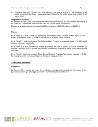 Informe nº 1 / Etapa Diagnóstico Curicó / Octubre 2010 87 
 
PANORAMA CONSULTORES / URBANO PROYECTOS SA / GSI
INGENIERÍA / DOMEYKO ARQUITECTURA / MANUEL TIRONI
f) Quebrada Mataquito: corresponde a una quebrada que nace al final de la calle Mataquito en el
sector sur poniente de Curicó y descarga al estero Guaiquillo. No recibe actualmente colectores de
aguas lluvias
Programa de Inversión
La inversión requerida para los colectores de la red primaria asciende a $22.552 millones, equivalente a
UF 1.542.591; (valorizado a Junio de 2000); para una longitud de red de 68.682 m.
El costo de la red secundaria (menos de DN 400 [mm]) alcanza a $13.469 millones (al 03/06/01).
Planos
En el Plano N° 3 de 6 (Anexo GSI Ingeniería), denominado “Plano Catastral Red de Aguas Lluvias –
Curicó” se muestra a escala 1: 10.000, la infraestructura de aguas lluvias existente.
En el Plano N° 4 de 6, denominado “Planta General Red Primaria” se muestra a escala 1: 20.000, la red
primaria existente y proyectada.
En el Plano N° 5 de 6, denominado “Patrón de Drenaje del Área de Estudio y Cuenca Aportante” se
muestra a escala 1: 50.000, la cuenca aportante y los diferentes sistemas de aguas lluvias definidos para
la ciudad.
En el Plano N° 6 de 6, denominado “Plano General Solución Propuesta” se muestra a escala 1: 10.000,
las obras propuestas como solución para el drenaje de las aguas lluvias.
2.9.4 Análisis de Riesgos
Inundación
La Figura 2.9.4.1 muestra las zonas de inundación o anegamiento causado por las aguas lluvias,
pudiéndose señalar que los riesgos asociados a inundación son de carácter leve.
 