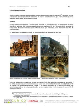 Informe nº 1 / Etapa Diagnóstico Curicó / Octubre 2010 88 
 
PANORAMA CONSULTORES / URBANO PROYECTOS SA / GSI
INGENIERÍA / DOMEYKO ARQUITECTURA / MANUEL TIRONI
Erosión y Deforestación
Conforme a los antecedentes disponibles sobre análisis de deforestación y erosión16
, se puede concluir
que no se reconocen actualmente problemas de erosión ni desforestación, que eventualmente pudieran
ocasionar algún riesgo de remoción en masa.
Sísmico
El riego sísmico es inherente a nuestro país, por ende la ciudad de Curicó no está exenta de estos
fenómenos telúricos. Con motivo del pasado terremoto acaecido el 27 de Febrero de 2010, la ciudad de
Curicó sufrió daños considerables en su infraestructura, que entre otras cosas motivaron este Plan de
Reconstrucción.
En la secuencia fotográfica que sigue, se muestra el efecto del terremoto en la ciudad.
Sobre el particular, el informe elaborado por GEER17
, entre otros aspectos indica lo siguiente:
Curicó se ubica en una zona en que el riego de licuefacción es bajo, según se muestra en la , en cuanto a
los daños ocasionados por el terremoto señala que el área comercial céntrica de la ciudad (alrededor de
20 cuadras) fue severamente dañada. Para el 17 de marzo, la mayoría de los escombros habían sido
retirados de esta área, las estructuras dañadas remanentes demolidas y esta zona quedó desprovista de
actividad comercial.
                                                            
16
Consultoría PM-15 Plan Maestro de Evacuación y Drenaje de Aguas Lluvias de Curicó, VII Región - AC Ingenieros
Consultores Ltda. – Mayo 2002
17
Geo-Engineering Extreme Events Reconnaissance (GEER) Association – GEER Association Report Nº GEER-022 – Version
1: April 15, 2010. 
 