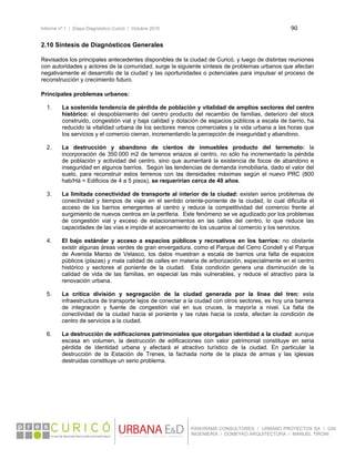 Informe nº 1 / Etapa Diagnóstico Curicó / Octubre 2010 90 
 
PANORAMA CONSULTORES / URBANO PROYECTOS SA / GSI
INGENIERÍA / DOMEYKO ARQUITECTURA / MANUEL TIRONI
2.10 Síntesis de Diagnósticos Generales
 
Revisados los principales antecedentes disponibles de la ciudad de Curicó, y luego de distintas reuniones
con autoridades y actores de la comunidad, surge la siguiente síntesis de problemas urbanos que afectan
negativamente el desarrollo de la ciudad y las oportunidades o potenciales para impulsar el proceso de
reconstrucción y crecimiento futuro.
 
Principales problemas urbanos:
1. La sostenida tendencia de pérdida de población y vitalidad de amplios sectores del centro
histórico: el despoblamiento del centro producto del recambio de familias, deterioro del stock
construido, congestión vial y baja calidad y dotación de espacios públicos a escala de barrio, ha
reducido la vitalidad urbana de los sectores menos comerciales y la vida urbana a las horas que
los servicios y el comercio cierran, incrementando la percepción de inseguridad y abandono.
2. La destrucción y abandono de cientos de inmuebles producto del terremoto: la
incorporación de 350.000 m2 de terrenos eriazos al centro, no sólo ha incrementado la pérdida
de población y actividad del centro, sino que aumentará la existencia de focos de abandono e
inseguridad en algunos barrios. Según las tendencias de demanda inmobiliaria, dado el valor del
suelo, para reconstruir estos terrenos con las densidades máximas según el nuevo PRC (800
hab/Há = Edificios de 4 a 5 pisos), se requerirían cerca de 40 años.
3. La limitada conectividad de transporte al interior de la ciudad: existen serios problemas de
conectividad y tiempos de viaje en el sentido oriente-poniente de la ciudad, lo cual dificulta el
acceso de los barrios emergentes al centro y reduce la competitividad del comercio frente al
surgimiento de nuevos centros en la periferia. Este fenómeno se ve agudizado por los problemas
de congestión vial y exceso de estacionamientos en las calles del centro, lo que reduce las
capacidades de las vías e impide el acercamiento de los usuarios al comercio y los servicios.
4. El bajo estándar y acceso a espacios públicos y recreativos en los barrios: no obstante
existir algunas áreas verdes de gran envergadura, como el Parque del Cerro Condell y el Parque
de Avenida Manso de Velasco, los datos muestran a escala de barrios una falta de espacios
públicos (plazas) y mala calidad de calles en materia de arborización, especialmente en el centro
histórico y sectores al poniente de la ciudad. Esta condición genera una disminución de la
calidad de vida de las familias, en especial las más vulnerables, y reduce el atractivo para la
renovación urbana.
5. La crítica división y segregación de la ciudad generada por la línea del tren: esta
infraestructura de transporte lejos de conectar a la ciudad con otros sectores, es hoy una barrera
de integración y fuente de congestión vial en sus cruces, la mayoría a nivel. La falta de
conectividad de la ciudad hacia el poniente y las rutas hacia la costa, afectan la condición de
centro de servicios a la ciudad.
6. La destrucción de edificaciones patrimoniales que otorgaban identidad a la ciudad: aunque
escasa en volumen, la destrucción de edificaciones con valor patrimonial constituye en seria
pérdida de identidad urbana y afectará el atractivo turístico de la ciudad. En particular la
destrucción de la Estación de Trenes, la fachada norte de la plaza de armas y las iglesias
destruidas constituye un serio problema.
 