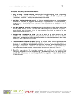 Informe nº 1 / Etapa Diagnóstico Curicó / Octubre 2010 91 
 
PANORAMA CONSULTORES / URBANO PROYECTOS SA / GSI
INGENIERÍA / DOMEYKO ARQUITECTURA / MANUEL TIRONI
Principales atributos y oportunidades urbanas:
1. Plaza de Armas y parques urbanos: la existencia de una de las mejores plazas fundacionales
de Chile, del Parque de la Avenida Manso de Velasco y el Cerro Condell, son atributos de la
ciudad que la distinguen y refuerzan el atractivo de la zona central.
2. Estructura urbana fundacional: aunque en algunos casos puede presentar rigideces para el
desarrollo, la estructura de manzanas del centro de Curicó representa su mayor patrimonio y
otorga acceso y flexibilidad a futuros desarrollo. Este atributo debe ser reforzado en sus 49
manzanas.
3. Alta tasa de uso de bicicletas: comparativamente Curicó presenta una tasa de uso de bicicletas
cercana al 12% del total de viajes hechos en la ciudad. Esto representa un atributo de identidad y
sustentabilidad que diferencia a Curicó de otras ciudades intermedias, las cuales en su gran
mayoría tiene tasas cercanas al 3%.
4. Entorno rural y presencia de viñas: Curicó es el centro de un amplio territorio con gran
identidad rural y atributos paisajísticos. La presencia de viñas de alto nivel en su entorno
transforma a la ciudad en un potencial centro turístico, con mayores capacidades para acoger
turistas que otros valles de la zona central.
5. Disponibilidad de terrenos en centro: aunque es evidente que la pérdida de terrenos en el
centro es un grave problema, la pérdida de población del centro ya era un problema antes del
terremoto. La disponibilidad de terrenos en el centro, con capacidad de ser fácilmente fusionados
para lograr predios viables y atractivos para la inversión en vivienda o equipamientos es una
oportunidad que facilitará revertir el proceso de falta de renovación urbana en el centro.
6. Condición emprendedora de comunidad curicana: esta condición no es un atributo físico,
pero si una condición que facilita la coordinación y generación de proyectos de desarrollo en la
ciudad. Este atributo debe ser potenciado por las formas de gestión e implementación del plan
de reconstrucción.
 
 