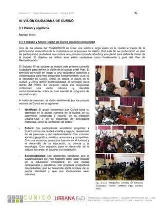 Informe nº 1 / Etapa Diagnóstico Curicó / Octubre 2010 92 
 
PANORAMA CONSULTORES / URBANO PROYECTOS SA / GSI
INGENIERÍA / DOMEYKO ARQUITECTURA / MANUEL TIRONI
III. VISIÓN CIUDADANA DE CURICÓ
 
3.1 Visión y objetivos
 
Manuel Tironi
3.1.1 Imagen y futuro: visión de Curicó desde la comunidad
Uno de los pilares del PresCURICÓ es crear una visión a largo plazo de la ciudad a través de la
participación sistemática de la ciudadanía en el proceso de diseño. Con este fin se confeccionó un plan
de participación ciudadana que incluía una primera consulta abierta y vinculante para definir la visión de
la ciudad. El objetivo es utilizar esta visión ciudadana como fundamento y guía del Plan de
Reconstrucción.
El Sábado 10 de octubre se realizó esta primera consulta
ciudadana para definir la visión de la ciudad y del Plan. El
ejercicio consistió en llegar a una respuesta colectiva y
consensuada para tres preguntas fundamentales: cuál es
la identidad de Curicó, cómo se desea el futuro de la
ciudad, y cómo definir sustentabilidad, el concepto clave
detrás del PRES. En conjunto, estas tres respuestas
conforman una visión robusta –y decidida
comunitariamente- sobre la cual asentar el programa de
reconstrucción.
A modo de resumen, la visión establecida por los propios
vecinos de Curicó es la siguiente:
- Identidad: El grupo consensuó que Curicó basa su
identidad en la escala humana de la ciudad, en su
patrimonio construido y natural, en su tradición
urbano-rural y en el desarrollo de actividades
históricas, como la confección de tortas.
- Futuro: los participantes acordaron proyectar a
Curicó como una ciudad amable y segura, respetuosa
de las personas y del medioambiente. Con inclusión
social y geográfica, estética, armoniosa y competitiva.
Con una vocación productiva basada en el turismo y
el desarrollo de la educación, la ciencia y la
tecnología. Con espacios para el desarrollo de la
cultura, las artes, el deporte y la recreación.
- Sustentabilidad: Los asistentes señalaron que la
sustentabilidad del Plan Maestro debe estar basada
en la educación innovadora, en una ciudad
cohesionada y equitativa, con procesos productivos
responsables, que se desarrolle sobre la base de su
propia identidad y que sus instituciones sean
robustas.
Fig.  3.1.1.1  Fotografías  Jornada  de  Consulta 
Ciudadana.  Fuente:  URBANA  E&D,  octubre 
2010.
 