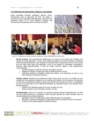 Informe nº 1 / Etapa Diagnóstico Curicó / Octubre 2010 93 
 
PANORAMA CONSULTORES / URBANO PROYECTOS SA / GSI
INGENIERÍA / DOMEYKO ARQUITECTURA / MANUEL TIRONI
3.1.2 Definición de lineamientos, objetivos y prioridades
Estos resultados permiten establecer algunos macro-
lineamientos para el desarrollo del Plan. En efecto, y
tomando las tres respuestas integradamente, aparecen tres
temáticas claves. O en otras palabras, emergen tres
dimensiones que debiesen guiar el proceso de diseño:
- Escala humana. Son recurrente las referencias a la idea de una ciudad que mantiene una
escala de ciudad pequeña y ‘vivible’. Esta referencia aparece de varias maneras y apuntando
hacia distintas dimensiones, pero cristaliza un elemento claro: la aspiración de vivir en un Curicó
que aún está hecho para sus habitantes y que no ha perdido su proximidad, amabilidad y
memoria. Más específicamente, la idea de ‘escala humana’ refiere a tres subelementos
interconectados:
o Ciudad compacta: ciudad de ciclovías, caminable, cercana.
o Respeto e inclusión: ciudad que acoge la diferencia física y social.
o Patrimonio tangible e intangible: ciudad que celebra –y se estructura en torno a- sus
hitos históricos y prácticas vernácula.
- Paisaje cultural. Muchas de las reflexiones sobre Curicó giran en torno a la imagen de una
ciudad que no ha perdido el contacto con su historia rural reciente. Por el contrario, es reiterativa
la visión de una ciudad que celebra y recoge esa tradición para construir su futuro. Lo interesante
es que no se trata sólo de una referencia simbólica (su identidad huasa), sino también física.
Específicamente:
o Historia rural: identidad huasa de la zona, el rodeo y el vino.
o Entorno natural: el cerro Condell, el campo, el cielo.
- Competitividad. Junto con lo anterior, los curicanos también refieren constantemente a la idea
de una ciudad productiva y competitiva. Este concepto aparece de varias maneras, pero se
materializa bajo tres conceptos básicos:
o Identidad: Curicó es y debe seguir siendo diferente para ser competitivo.
o Educación, ciencia y tecnología: la ciudad debe invertir en capital humana e innovación.
o Turismo: Curicó debe explotar la industria turística.
Fig. 3.1.1.2 Fotografías Jornada de Consulta Ciudadana. Fuente: URBANA E&D, octubre 2010.
 