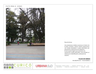 PLAN DE RECONSTRUCCIÓN SUSTENTABL E
Óp re s DETALLE CONTENIDO LINEA 1
DETALLE CONTENIDO LINEA 1
DETALLE CONTENIDO LINEA 1
CONSULTOR ESPECÍFICO
AUTOR DEL PLANO
URBANA E&D
TITULO CONTENIDO
PANORAMA CONSULTORES / URBANO PROYECTOS SA / GSI
INGENIERÍA / DOMEYKO ARQUITECTURA / MANUEL TIRONI
PLAN DE RECONSTRUCCIÓN SUSTENTABLE
Ó     p r e s
PLAZA DE ARMAS
IBA ARQUITECTOS / FICHA NÚMERO 2
Plaza de Armas
Una exuberancia medida caracteriza el interior de
la plaza. Grandes y añosos arboles proporcionan
una sombra abundante a suelos dominados por
pavimentos y extensiones de mobiliarios.
Es de los pocos lugares que presentan una
mantención y podas adecuadas, como también un
intento por la identificación y valoración de
especies.
PATRIMONIO VERDE
 