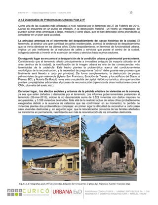 Informe nº 1 / Etapa Diagnóstico Curicó / Octubre 2010 10 
 
PANORAMA CONSULTORES / URBANO PROYECTOS SA / GSI
INGENIERÍA / DOMEYKO ARQUITECTURA / MANUEL TIRONI
2.1.3 Diagnóstico de Problemáticas Urbanas Post-27/F
Como una de las ciudades más afectadas a nivel nacional por el terremoto del 27 de Febrero del 2010,
Curicó se encuentra en un punto de inflexión. A la destrucción material –un hecho ya irreparable- se
pueden sumar otras amenazas a largo, mediano y corto plazo, que se han detectado como prioridades a
considerar en un plan para la ciudad.
La principal amenaza es el incremento del despoblamiento del casco histórico de la ciudad. El
terremoto, al destruir una gran cantidad de paños residenciales, acentuó la tendencia de despoblamiento
que ya venía dándose en los últimos años. Dicho despoblamiento, en términos de funcionalidad urbana,
implica un uso ineficiente de la estructura de calles y servicios que posee el centro de la ciudad,
obligando además a invertir en la extensión de redes y servicios hacia nuevos sectores.
En segundo lugar se encuentra la desaparición de la condición urbana y patrimonial pre-existente.
Considerando que el terremoto afectó principalmente a inmuebles antiguos (la mayoría ubicada en el
área céntrica de la ciudad), la modificación de la imagen urbana es una de las consecuencias más
lamentables de la catástrofe. Este hecho plantea la problemática acerca del condicionamiento
morfológico de la reconstrucción, y la necesidad de preguntarse “cómo” debe guiarse ese proceso (que
finalmente será llevado a cabo por privados). De forma complementaria, la destrucción de piezas
patrimoniales de gran relevancia (Iglesia San Francisco, Estación de Trenes, y los edificios del Diario la
Prensa, BCI, y Notaría De Roodt) no es solo una pérdida de capital histórico y turístico, sino que también
plantea complejidades adicionales al proceso de reconstrucción (injerencia de otras instituciones como el
CMN, plusvalía del suelo, etc.).
En tercer lugar, los efectos sociales y urbanos de la pérdida efectiva de viviendas en la comuna,
ya sea que estén dañadas o destruidas por el terremoto. Los informes gubernamentales posteriores al
terremoto (09-mar-2010), indican la no despreciable suma de 3.522 viviendas con daños mayores no
recuperables, y 3.358 viviendas destruidas. Más allá de la realidad actual de estas cifras (probablemente
exageradas debido a la ausencia de catastros que las confirmaran en su momento), la pérdida de
viviendas plantea dos problemáticas complejas: en primer lugar la dificultad de reconstruir a corto plazo
esas viviendas destruidas y, en segundo lugar, que la relocalización provisoria de las familias afectadas
se transforme en permanente, ralentizando aun más la reconstrucción de los inmuebles destruidos.
Fig.2.1.3.1 Fotografías post‐27/F de viviendas, Estación de Ferrocarriles e Iglesia San Francisco. Fuente: Francisco Díaz. 
 
