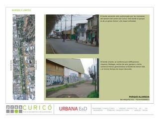 PLAN DE RECONSTRUCCIÓN SUSTENTABL E
Óp re s DETALLE CONTENIDO LINEA 1
DETALLE CONTENIDO LINEA 1
DETALLE CONTENIDO LINEA 1
CONSULTOR ESPECÍFICO
AUTOR DEL PLANO
URBANA E&D
TITULO CONTENIDO
PANORAMA CONSULTORES / URBANO PROYECTOS SA / GSI
INGENIERÍA / DOMEYKO ARQUITECTURA / MANUEL TIRONI
PLAN DE RECONSTRUCCIÓN SUSTENTABLE
Ó     p r e s
PARQUE ALAMEDA
IBA ARQUITECTOS / FICHA NÚMERO 7
BORDES Y LIMITESbordeponiente
bordeoriente
El borde poniente está conformado por las manzanas
del damero del centro de Curicó. Este borde al parque
es de un grano menor y de mayor actividad.
El borde oriente se conforma por edificaciones
mayores, Bodegas, ventas de auto, garajes y cierto
comercio menor, generándose un borde de menor vida
y al mismo tiempo de mayor descuido.
 