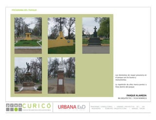 PLAN DE RECONSTRUCCIÓN SUSTENTABL E
Óp re s DETALLE CONTENIDO LINEA 1
DETALLE CONTENIDO LINEA 1
DETALLE CONTENIDO LINEA 1
CONSULTOR ESPECÍFICO
AUTOR DEL PLANO
URBANA E&D
TITULO CONTENIDO
PANORAMA CONSULTORES / URBANO PROYECTOS SA / GSI
INGENIERÍA / DOMEYKO ARQUITECTURA / MANUEL TIRONI
PLAN DE RECONSTRUCCIÓN SUSTENTABLE
Ó     p r e s
PARQUE ALAMEDA
IBA ARQUITECTOS / FICHA NÚMERO 8
PROGRAMA DEL PARQUE
Los elementos de mayor presencia en
el parque son los bustos y
monumentos.
La repetición de ellos marca puntos o
hitos dentro del parque.
 