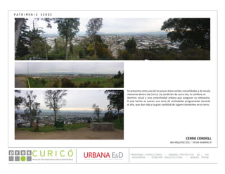 PLAN DE RECONSTRUCCIÓN SUSTENTABL E
Óp re s DETALLE CONTENIDO LINEA 1
DETALLE CONTENIDO LINEA 1
DETALLE CONTENIDO LINEA 1
CONSULTOR ESPECÍFICO
AUTOR DEL PLANO
URBANA E&D
TITULO CONTENIDO
PANORAMA CONSULTORES / URBANO PROYECTOS SA / GSI
INGENIERÍA / DOMEYKO ARQUITECTURA / MANUEL TIRONI
PLAN DE RECONSTRUCCIÓN SUSTENTABLE
Ó     p r e s
CERRO CONDELL
IBA ARQUITECTOS / FICHA NÚMERO 9
Se presenta como una de las pocas áreas verdes consolidadas y de escala
relevante dentro de Curicó. Su condición de cerro isla, le confiere un
dominio visual y una conectividad urbana que aseguran su relevancia.
A este hecho se suman una serie de actividades programadas durante
el año, que dan vida a la gran cantidad de lugares existentes en el cerro.
PATRIMONIO VERDE
 