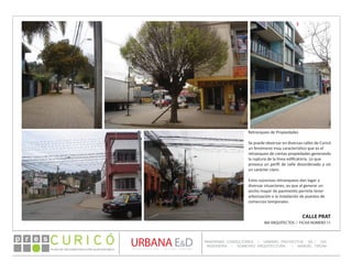 PLAN DE RECONSTRUCCIÓN SUSTENTABL E
Óp re s DETALLE CONTENIDO LINEA 1
DETALLE CONTENIDO LINEA 1
DETALLE CONTENIDO LINEA 1
CONSULTOR ESPECÍFICO
AUTOR DEL PLANO
URBANA E&D
TITULO CONTENIDO
PANORAMA CONSULTORES / URBANO PROYECTOS SA / GSI
INGENIERÍA / DOMEYKO ARQUITECTURA / MANUEL TIRONI
PLAN DE RECONSTRUCCIÓN SUSTENTABLE
Ó     p r e s
CALLE PRAT
IBA ARQUITECTOS / FICHA NÚMERO 11
Retranqueo de Propiedades
Se puede observar en diversas calles de Curicó
un fenómeno muy característico que es el
retranqueo de ciertas propiedades generando
la ruptura de la línea edificatoria. Lo que
provoca un perfil de calle desordenado y sin
un carácter claro.
Estos sucesivos retranqueos dan lugar a
diversas situaciones, ya que al generar un
ancho mayor de pavimento permite tener
arborización o la instalación de puestos de
comercios temporales.
 