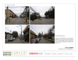 PLAN DE RECONSTRUCCIÓN SUSTENTABL E
Óp re s DETALLE CONTENIDO LINEA 1
DETALLE CONTENIDO LINEA 1
DETALLE CONTENIDO LINEA 1
CONSULTOR ESPECÍFICO
AUTOR DEL PLANO
URBANA E&D
TITULO CONTENIDO
PANORAMA CONSULTORES / URBANO PROYECTOS SA / GSI
INGENIERÍA / DOMEYKO ARQUITECTURA / MANUEL TIRONI
PLAN DE RECONSTRUCCIÓN SUSTENTABLE
Ó     p r e s
CALLE CARMEN
IBA ARQUITECTOS / FICHA NÚMERO 12
VISTAS HITOS
Vistas Iglesia del Carmen
La iglesia se transforma en un hito visual al
establecerse como remate de la calle Merced.
Esto se produce debido a que la manzana de
la iglesia se agranda desviando la calle Merced
hacia el sur.
 