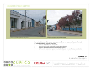 PLAN DE RECONSTRUCCIÓN SUSTENTABL E
Óp re s DETALLE CONTENIDO LINEA 1
DETALLE CONTENIDO LINEA 1
DETALLE CONTENIDO LINEA 1
CONSULTOR ESPECÍFICO
AUTOR DEL PLANO
URBANA E&D
TITULO CONTENIDO
PANORAMA CONSULTORES / URBANO PROYECTOS SA / GSI
INGENIERÍA / DOMEYKO ARQUITECTURA / MANUEL TIRONI
PLAN DE RECONSTRUCCIÓN SUSTENTABLE
Ó     p r e s
CALLE MERCED
IBA ARQUITECTOS / FICHA NÚMERO 14
ARBORIZACIÓN Y TENDIDO ELÉCTRICO
Chacabuco con Merced, vista sur, acera oriente Chacabuco con Merced, vista sur, acera poniente
La arborización está condicionada por varios factores en Curicó, uno de ellos es el tendido eléctrico de
la ciudad, generándose diferentes situaciones:
-	 presencia de tendido = sin arborización
-	 presencia de tendido = mal estado de arborización (podas)
-	 presencia de tendido = arborización singular se desplaza
-	 NO presencia de tendido = aparece arborización sin podas y de tamaños mas considerables.
 