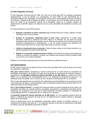 Informe nº 1 / Etapa Diagnóstico Curicó / Octubre 2010 11 
 
PANORAMA CONSULTORES / URBANO PROYECTOS SA / GSI
INGENIERÍA / DOMEYKO ARQUITECTURA / MANUEL TIRONI
2.2 Plan Regulador Comunal
El Plan Regulador Comunal data de 1989. Con más de 20 años este PRC ha mostrado importantes
obsolescencias, lo que ha llevado a su actualización. El nuevo PRC ha sido desarrollado por la
Consultora Habiterra en cooperación con la Asesoría Urbana de la I. Municipalidad de Curicó y la Seremi
de Vivienda y Urbanismo de la Región del Maule, y se encuentra hoy en el proceso final de toma de
razón por parte de la Contraloría General de la República, luego de un extenso proceso de
observaciones. Este PRC regula a la ciudad de Curicó y a las localidades de Cordillerilla, La Obra y Los
Niches.
En líneas generales el nuevo PRC propone:
 
 Extender y densificar el centro comercial hasta Avenida Freire por el Norte, dejando a Camilo
Henríquez como una vía céntrica.
 Orientar el crecimiento residencial hacia el área norte, extendiendo la ciudad hasta
Sarmiento, mediante la extensión del límite urbano y la extensión de una serie de nuevas
avenidas parque, siendo las principales una vía norte-sur que avanza por los terrenos del actual
aeródromo (considerando su relocalización), y una vía oriente poniente que permitiría una
interconexión fluida entre los nuevos desarrollos hacia el norte de la ciudad.
 Limitar el crecimiento hacia el poniente y dotar de áreas verdes en los bordes poniente y sur
(estero Guaiquillo) del sector Santos Martínez.
 Regular el crecimiento residencial hacia el oriente, incorporando los loteos de parcelaciones
rústicas en el sector de Zapallar y creando una costanera que bordea el estero Pumaitén hasta
su encuentro con el estero Guaiquillo.
Respecto a la normativa propuesta para las zonas centrales de la ciudad se propone:
2.2.1 Centro histórico
El PRC divide el centro de la ciudad de Curicó en tres zonas que determinan el uso de suelo y las normas
de subdivisión y edificación.
ZCC_Zona Centro Cívico: corresponde al centro fundacional de la ciudad donde se concentran las
actividades comerciales y de servicios. En esta zona se permite la construcción de vivienda colectiva y
equipamiento. La densidad residencial máxima permitida es de 400 hab/ha en predios de mínimo
800m2, con un coeficiente de constructibilidad de 2,5 y un coeficiente de ocupación de suelo de 1. La
edificación debe ser aislada, con un máximo de 14m. de altura y retranquearse 3m. en su fachada.
Para el caso del equipamiento se mantienen los coeficientes de constructibilidad y de ocupación de suelo
y las condiciones de altura y retranqueamiento, pero la subdivisión predial mínima se fija en 600 m2 y la
edificación debe ser de fachada continua.
ZU-1 o Zona Urbana Central 1: considera las manzanas entorno al centro fundacional de la ciudad. Las
actividades permitidas son vivienda colectiva, hospedaje, equipamiento y actividades productivas de tipo
inofensivas. En cualquiera de los usos que se quiera desarrollar se debe considerar un coeficiente de
constructibilidad de 5,6 y un retranqueo de 3 m. sobre los 3 m. de altura.
La densidad residencial máxima permitida es de 800 hab/ha, con una superficie predial mínima de
600m2 y coeficiente de ocupación de suelo de 0,8. Las edificaciones de vivienda colectiva y hospedaje
deben ser de tipo aislada.
Tanto el equipamiento como las actividades comerciales deben respetar la fachada continua y un
coeficiente de ocupación del suelo de 1. La subdivisión predial mínima para el equipamiento está fijada
en 400m2 y para las actividades productivas en 300m2.
 