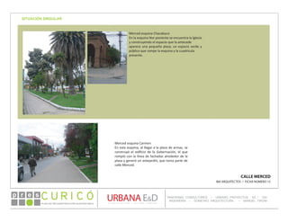 PLAN DE RECONSTRUCCIÓN SUSTENTABL E
Óp re s DETALLE CONTENIDO LINEA 1
DETALLE CONTENIDO LINEA 1
DETALLE CONTENIDO LINEA 1
CONSULTOR ESPECÍFICO
AUTOR DEL PLANO
URBANA E&D
TITULO CONTENIDO
PANORAMA CONSULTORES / URBANO PROYECTOS SA / GSI
INGENIERÍA / DOMEYKO ARQUITECTURA / MANUEL TIRONI
PLAN DE RECONSTRUCCIÓN SUSTENTABLE
Ó     p r e s
SITUACIÓN SINGULAR
CALLE MERCED
IBA ARQUITECTOS / FICHA NÚMERO 15
Merced esquina Chacabuco
En la esquina Nor poniente se encuentra la Iglesia
y construyendo el espacio que la antecede
aparece una pequeña plaza, un espacio verde y
público que rompe la esquina y la cuadrícula
presente.
Merced esquina Carmen
En esta esquina, al llegar a la plaza de armas, se
construyó el edificio de la Gobernación, el que
rompió con la línea de fachadas alrededor de la
plaza y generó un antejardín, que toma parte de
calle Merced.
 