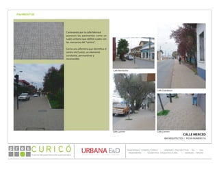 PLAN DE RECONSTRUCCIÓN SUSTENTABL E
Óp re s DETALLE CONTENIDO LINEA 1
DETALLE CONTENIDO LINEA 1
DETALLE CONTENIDO LINEA 1
CONSULTOR ESPECÍFICO
AUTOR DEL PLANO
URBANA E&D
TITULO CONTENIDO
PANORAMA CONSULTORES / URBANO PROYECTOS SA / GSI
INGENIERÍA / DOMEYKO ARQUITECTURA / MANUEL TIRONI
PLAN DE RECONSTRUCCIÓN SUSTENTABLE
Ó     p r e s
PAVIMENTOS
CALLE MERCED
IBA ARQUITECTOS / FICHA NÚMERO 16
Caminando por la calle Merced
aparecen los pavimentos como un
suelo unitario que define cuales son
las manzanas del “centro”.
Como una alfombra que identifica el
centro de Curicó, un elemento
constante, permanente y
reconocible.
Calle Carmen Calle Carmen
Calle Membrillar
Calle Chacabuco
PAVIMENTOS
 