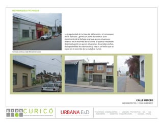 PLAN DE RECONSTRUCCIÓN SUSTENTABL E
Óp re s DETALLE CONTENIDO LINEA 1
DETALLE CONTENIDO LINEA 1
DETALLE CONTENIDO LINEA 1
CONSULTOR ESPECÍFICO
AUTOR DEL PLANO
URBANA E&D
TITULO CONTENIDO
PANORAMA CONSULTORES / URBANO PROYECTOS SA / GSI
INGENIERÍA / DOMEYKO ARQUITECTURA / MANUEL TIRONI
PLAN DE RECONSTRUCCIÓN SUSTENTABLE
Ó     p r e s
RETRANQUEO FACHADAS
CALLE MERCED
IBA ARQUITECTOS / FICHA NÚMERO 17
Fachada continua Calle Merced de Curicó
La irregularidad de la línea de edificación y el retranqueo
de las fachadas , genera un perfil discontinuo. Este
movimiento de la fachada es el que genera situaciones
diversas en el recorrido de la cuadra. El aspecto rescatable
de esta situación es que en situaciones de veredas anchas,
da la posibilidad de arborización y esta es un hecho que se
repite en el recorrido de la ciudad de Curicó.
 