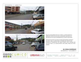 PLAN DE RECONSTRUCCIÓN SUSTENTABL E
Óp re s DETALLE CONTENIDO LINEA 1
DETALLE CONTENIDO LINEA 1
DETALLE CONTENIDO LINEA 1
CONSULTOR ESPECÍFICO
AUTOR DEL PLANO
URBANA E&D
TITULO CONTENIDO
PANORAMA CONSULTORES / URBANO PROYECTOS SA / GSI
INGENIERÍA / DOMEYKO ARQUITECTURA / MANUEL TIRONI
PLAN DE RECONSTRUCCIÓN SUSTENTABLE
Ó     p r e s
AV. CAMILO HENRÍQUEZ
IBA ARQUITECTOS / FICHA NÚMERO 19
Hacia las proximidades del Cerro Condell , la uniformidad de la
edificación continua de dos pisos va perdiendo importancia en
desmedro de una serie de equipamientos y locales comerciales.
Tal hecho acrecienta una cierta entropía del desorden asociado al
descuido. Luego, un perfil urbano rescatable hace cada vez más
necesaria la consideración del espacio público como unificador del
recorrido lineal y su reconocimiento como pieza urbana de cierto
carácter.
DESORDEN Y CARÁCTER
 