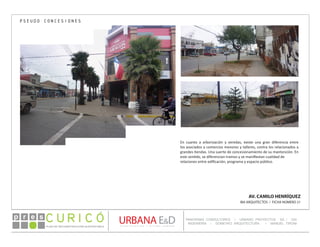 PLAN DE RECONSTRUCCIÓN SUSTENTABL E
Óp re s DETALLE CONTENIDO LINEA 1
DETALLE CONTENIDO LINEA 1
DETALLE CONTENIDO LINEA 1
CONSULTOR ESPECÍFICO
AUTOR DEL PLANO
URBANA E&D
TITULO CONTENIDO
PANORAMA CONSULTORES / URBANO PROYECTOS SA / GSI
INGENIERÍA / DOMEYKO ARQUITECTURA / MANUEL TIRONI
PLAN DE RECONSTRUCCIÓN SUSTENTABLE
Ó     p r e s
AV. CAMILO HENRÍQUEZ
IBA ARQUITECTOS / FICHA NÚMERO 21
PSEUDO CONCESIONES
En cuanto a arborización y veredas, existe una gran diferencia entre
los asociados a comercios menores y talleres, contra los relacionados a
grandes tiendas. Una suerte de concesionamiento de su mantención. En
este sentido, se diferencian tramos y se manifiestan cualidad de
relaciones entre edificación, programa y espacio público.
 