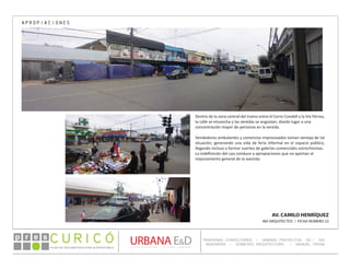 PLAN DE RECONSTRUCCIÓN SUSTENTABL E
Óp re s DETALLE CONTENIDO LINEA 1
DETALLE CONTENIDO LINEA 1
DETALLE CONTENIDO LINEA 1
CONSULTOR ESPECÍFICO
AUTOR DEL PLANO
URBANA E&D
TITULO CONTENIDO
PANORAMA CONSULTORES / URBANO PROYECTOS SA / GSI
INGENIERÍA / DOMEYKO ARQUITECTURA / MANUEL TIRONI
PLAN DE RECONSTRUCCIÓN SUSTENTABLE
Ó     p r e s
AV. CAMILO HENRÍQUEZ
IBA ARQUITECTOS / FICHA NÚMERO 22
APROPIACIONES
Dentro de la zona central del tramo entre el Cerro Condell y la Vía Férrea,
la calle se ensancha y las veredas se angostan, dando lugar a una
concentración mayor de personas en la vereda.
Vendedores ambulantes y comercios improvisados toman ventaja de tal
situación, generando una vida de feria informal en el espacio público,
llegando incluso a formar suertes de galerías comerciales estrechísimas.
La indefinición del uso conduce a apropiaciones que no aportan al
mejoramiento general de la avenida.
 