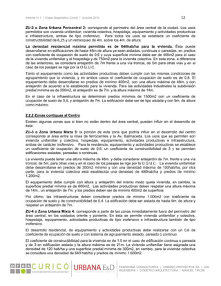 Informe nº 1 / Etapa Diagnóstico Curicó / Octubre 2010 12 
 
PANORAMA CONSULTORES / URBANO PROYECTOS SA / GSI
INGENIERÍA / DOMEYKO ARQUITECTURA / MANUEL TIRONI
ZU-2 o Zona Urbana Pericentral 2: corresponde al perímetro del área central de la ciudad. Los usos
permitidos son vivienda unifamiliar, vivienda colectiva, hospedaje, equipamiento y actividades productivas
e infraestructura, ambas de tipo inofensivo. Para todos los usos se establece un coeficiente de
constructibilidad de 6,25 y un retranqueo de 4m. sobre los 4m. de altura.
La densidad residencial máxima permitida es de 640hab/ha para la vivienda. Ésta puede
desarrollarse en edificaciones de hasta 48m de altura ya sean aisladas, continuas o pareadas, en predios
con coeficiente de ocupación de suelo de 0,6 y cuya superficie mínima debe ser de 400m2 para el caso
de la vivienda unifamiliar y el hospedaje y de 750m2 para la vivienda colectiva. En esta zona, a diferencia
de las anteriores, se considera antejardín de 7m frente a una vía troncal, de 5m para otras vías y en el
caso de los pasajes se rige por la O.G.U.C.
Tanto el equipamiento como las actividades productivas deben cumplir con las mismas condiciones de
agrupamiento que la vivienda, y en ambos casos el coeficiente de ocupación de suelo es de 0,8. El
equipamiento debe desarrollarse en predios de mínimo 400m2, con una altura máxima de 48m. y con
antejardín de acuerdo a lo establecido para la vivienda. Para las actividades industriales la subdivisión
predial mínima es de 200m2, el antejardín es de 7m. y la altura máxima de 14m.
En el caso de la infraestructura se determinan predios mínimos de 1500m2 con un coeficiente de
ocupación de suelo de 0,4, y antejardín de 7m. La edificación debe ser de tipo aislada y con 9m. de altura
como máximo.
2.2.2 Zonas contiguas al Centro
Existen algunas zonas que si bien no están dentro del área central, pueden influir en el desarrollo de
ésta:
ZU-3 o Zona Urbana Mixta 3: la porción de esta zona que podría influir en el desarrollo del centro
corresponde al área entre la línea de ferrocarriles y la Av. Balmaceda. Los usos que se permiten son
vivienda unifamiliar y colectiva, hospedaje, equipamiento, actividades productivas e infraestructura,
ambas de carácter inofensivo. Para la residencia, equipamiento y actividades productivas se establece
un coeficiente de ocupación de suelo de 0,6, un coeficiente de constructibilidad de 3 y se permiten
edificaciones aisladas, pareadas o continuas.
La vivienda puede tener una altura máxima de 48m. y debe considerar antejardín de 7m. frente a una vía
troncal, de 5m. para otras vías y en el caso de los pasajes se rige por la O.G.U.C. La vivienda unifamiliar
debe desarrollarse en predios de 300m2 mínimo y con una densidad máxima de 100hab/ha, por otra
parte, para la vivienda colectiva está establecida una densidad de 480hab/ha y predios de mínimo
1.200m2.
El equipamiento debe cumplir con altura y antejardín del mismo modo quela vivienda, en cambio, la
superficie predial mínima es de 600m2. Las actividades productivas deben respetar una altura máxima
de 14m., un antejardín de 7m. y los predios deben ser de mínimo 400m2 de superficie.
Por último, las infraestructuras deben considerar predios de mínimo 1.000m2 con coeficiente de
ocupación de suelo y de constructibilidad de 0,4. La edificación debe ser aislada de hasta 9m. de altura y
respetar un antejardín de 7m.
ZU-4 o Zona Urbana Mixta 4: corresponde a parte de las zonas inmediatamente fuera del perímetro del
área central, en los costados oriente y poniente. En ésta se permite vivienda unifamiliar y colectiva,
hospedaje, equipamiento, actividades productivas de tipo inofensivo e infraestructura también de tipo
inofensivo.
El desarrollo residencial, de equipamiento y actividades productivas debe realizarse con un 0,6 de
coeficiente de ocupación de suelo y con sistema de agrupamiento aislado, pareado o continuo.
El coeficiente de constructibilidad para la vivienda es de 1,5 en el caso de edificación continua o pareada
y de 3 en edificación aislada y la altura máxima es de 21m. La vivienda unifamiliar tiene asignada una
densidad de 120 hab/ha y una superficie predial mínima de 300m2, en cambio, para la vivienda colectiva
se considera una densidad de 640 hab/ha y predios de mínimo 1.600m2.
 