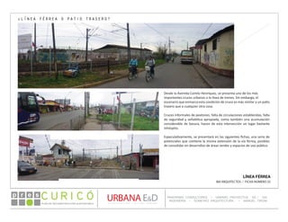 PLAN DE RECONSTRUCCIÓN SUSTENTABL E
Óp re s DETALLE CONTENIDO LINEA 1
DETALLE CONTENIDO LINEA 1
DETALLE CONTENIDO LINEA 1
CONSULTOR ESPECÍFICO
AUTOR DEL PLANO
URBANA E&D
TITULO CONTENIDO
PANORAMA CONSULTORES / URBANO PROYECTOS SA / GSI
INGENIERÍA / DOMEYKO ARQUITECTURA / MANUEL TIRONI
PLAN DE RECONSTRUCCIÓN SUSTENTABLE
Ó     p r e s
LÍNEA FÉRREA
IBA ARQUITECTOS / FICHA NÚMERO 25
¿LÍNEA FÉRREA O PATIO TRASERO?
Desde la Avenida Camilo Henríquez, se presenta uno de los más
importantes cruces urbanos a la línea de trenes. Sin embargo, el
escenario que enmarca esta condición de cruce es más similar a un patio
trasero que a cualquier otra cosa.
Cruces informales de peatones, falta de circulaciones establecidas, falta
de seguridad y señalética apropiada, como también una acumulación
considerable de basura, hacen de esta intersección un lugar bastante
inhóspito.
Especulativamente, se presentará en las siguientes fichas, una serie de
potenciales que contiene la misma extensión de la vía férrea, posibles
de consolidar en desarrollos de áreas verdes y espacios de uso público.
 