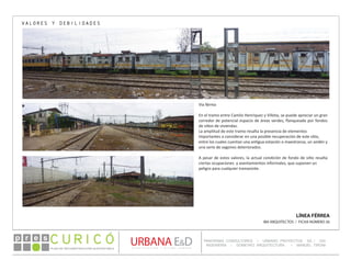 PLAN DE RECONSTRUCCIÓN SUSTENTABL E
Óp re s DETALLE CONTENIDO LINEA 1
DETALLE CONTENIDO LINEA 1
DETALLE CONTENIDO LINEA 1
CONSULTOR ESPECÍFICO
AUTOR DEL PLANO
URBANA E&D
TITULO CONTENIDO
PANORAMA CONSULTORES / URBANO PROYECTOS SA / GSI
INGENIERÍA / DOMEYKO ARQUITECTURA / MANUEL TIRONI
PLAN DE RECONSTRUCCIÓN SUSTENTABLE
Ó     p r e s
LÍNEA FÉRREA
IBA ARQUITECTOS / FICHA NÚMERO 26
VALORES Y DEBILIDADES
Vía férrea
En el tramo entre Camilo Henríquez y Villota, se puede apreciar un gran
corredor de potencial espacio de áreas verdes, flanqueado por fondos
de sitios de viviendas.
La amplitud de este tramo resalta la presencia de elementos
importantes a considerar en una posible recuperación de este sitio,
entre los cuales cuentan una antigua estación o maestranza, un andén y
una serie de vagones deteriorados.
A pesar de estos valores, la actual condición de fondo de sitio resalta
ciertas ocupaciones y asentamientos informales, que suponen un
peligro para cualquier transeúnte.
 