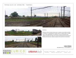 PLAN DE RECONSTRUCCIÓN SUSTENTABL E
Óp re s DETALLE CONTENIDO LINEA 1
DETALLE CONTENIDO LINEA 1
DETALLE CONTENIDO LINEA 1
CONSULTOR ESPECÍFICO
AUTOR DEL PLANO
URBANA E&D
TITULO CONTENIDO
PANORAMA CONSULTORES / URBANO PROYECTOS SA / GSI
INGENIERÍA / DOMEYKO ARQUITECTURA / MANUEL TIRONI
PLAN DE RECONSTRUCCIÓN SUSTENTABLE
Ó     p r e s
LÍNEA FÉRREA
IBA ARQUITECTOS / FICHA NÚMERO 27
POTENCIALES DE EXPANSIÓN: TERRENOS
Vía férrea
Destacan ciertos terrenos eriazos que se anexan a este amplio corredor.
Su tamaño y la posibilidad de usarlos como un espacio para la ciudad,
dan un valor significativo a su condición. A la vez la escala de estos
sugiere la inclusión del valle como paisaje al planteamiento del potencial
de desarrollo de éstos. Arboles y lejanas sierras dominan el horizonte.
 