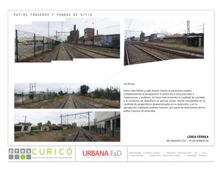 PLAN DE RECONSTRUCCIÓN SUSTENTABL E
Óp re s DETALLE CONTENIDO LINEA 1
DETALLE CONTENIDO LINEA 1
DETALLE CONTENIDO LINEA 1
CONSULTOR ESPECÍFICO
AUTOR DEL PLANO
URBANA E&D
TITULO CONTENIDO
PANORAMA CONSULTORES / URBANO PROYECTOS SA / GSI
INGENIERÍA / DOMEYKO ARQUITECTURA / MANUEL TIRONI
PLAN DE RECONSTRUCCIÓN SUSTENTABLE
Ó     p r e s
LÍNEA FÉRREA
IBA ARQUITECTOS / FICHA NÚMERO 28
PATIOS TRASEROS Y FONDOS DE SITIO
Vía férrea
Entre calle Villota y calle Doctor Osorio el panorama cambia
completamente al desaparecer el ancho de la zona asociada a
maestranzas y andenes. Se hace más presente la cualidad de corredor
y la condición de abandono se aprecia mayor. Hecho constatable en la
cantidad de desperdicios desparramados en su extensión, y en la
apropiación mediante jardines traseros, por parte de extensiones de los
patios traseros de viviendas.
 