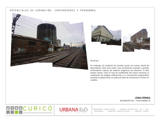 PLAN DE RECONSTRUCCIÓN SUSTENTABL E
Óp re s DETALLE CONTENIDO LINEA 1
DETALLE CONTENIDO LINEA 1
DETALLE CONTENIDO LINEA 1
CONSULTOR ESPECÍFICO
AUTOR DEL PLANO
URBANA E&D
TITULO CONTENIDO
PANORAMA CONSULTORES / URBANO PROYECTOS SA / GSI
INGENIERÍA / DOMEYKO ARQUITECTURA / MANUEL TIRONI
PLAN DE RECONSTRUCCIÓN SUSTENTABLE
Ó     p r e s
LÍNEA FÉRREA
IBA ARQUITECTOS / FICHA NÚMERO 29
POTENCIALES DE EXPANSIÓN: CONTENEDORES Y PROGRAMAS
Vía férrea
Sin embargo, tal condición de corredor quizás con menos interés de
desarrollarse como área verde, está actualmente asociada a grandes
contenedores capaces de soportar programas de extensión. Si bien
existen nuevos, como el caso de multitiendas del centro comercial, la
reutilización de antiguas edificaciones y su reconversión programática
asociada al parque tiene un potencial valor de caracterizar el tramo en
cuestión.
 
