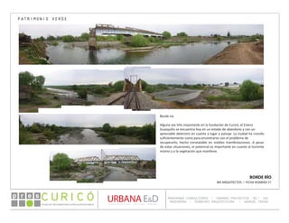 PLAN DE RECONSTRUCCIÓN SUSTENTABL E
Óp re s DETALLE CONTENIDO LINEA 1
DETALLE CONTENIDO LINEA 1
DETALLE CONTENIDO LINEA 1
CONSULTOR ESPECÍFICO
AUTOR DEL PLANO
URBANA E&D
TITULO CONTENIDO
PANORAMA CONSULTORES / URBANO PROYECTOS SA / GSI
INGENIERÍA / DOMEYKO ARQUITECTURA / MANUEL TIRONI
PLAN DE RECONSTRUCCIÓN SUSTENTABLE
Ó     p r e s
BORDE RÍO
IBA ARQUITECTOS / FICHA NÚMERO 31
PATRIMONIO VERDE
Borde río
Alguna vez hito importante en la fundación de Curicó, el Estero
Guaiquillo se encuentra hoy en un estado de abandono y con un
apreciable deterioro en cuanto a lugar y paisaje. La ciudad ha crecido
suficientemente como para encontrarse con el problema de
recuperarlo, hecho constatable en visibles manifestaciones. A pesar
de estas situaciones, el potencial es importante en cuanto al torrente
mismo y a la vegetación que mantiene.
 
