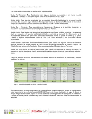 Informe nº 1 / Etapa Diagnóstico Curicó / Octubre 2010
 
PANORAMA CONSULTORES / URBANO PROYECTOS SA / GSI
INGENIERÍA / DOMEYKO ARQUITECTURA / MANUEL TIRONI
Las zonas antes observadas, se definen de la siguiente forma:
Sector Nor–Poniente: Zona habitacional con algunos sectores comerciales, y en menor medida
industriales y talleres. Se encuentra aquí la sede de la Universidad de los Lagos.
Sector Norte: Zona que se caracteriza por un marcado desarrollo habitacional y en menor medida
comercial. Se encuentra aquí el Estadio Municipal La Granja, el Cementerio Municipal, el Cementerio
Parque, la Empresa de Servicios Sanitarios del Maule (ESSAM) y el Mall Puerta Norte.
Sector Sur – Poniente: Zona esencialmente habitacional. Respecto a la actividad industrial, se
encuentran aquí las instalaciones de la empresa “Vinos Los Robles”.
Sector Centro: Es el sector más antiguo de la ciudad y tiene un fuerte carácter comercial y de servicios.
Aquí se encuentra el aparato político-administrativo provincial y comunal, la Gobernación y la
Municipalidad, también las principales entidades financieras, liceos, la plaza de armas y la Iglesia
Catedral y lugares recreacionales como el cine y el Teatro Municipal y las principales tiendas
comerciales.
Sector Oriente: Zona mixta, esencialmente habitacional, pero cuenta con algunos servicios e industrias.
Aquí se encuentra el Molino España, el cerro Condell, el parque Balmaceda, el Estadio Español y el
Estadio Marista, así como la Asociación Chilena de seguridad y el Colegio Alianza Francesa.
Sector Sur: Zona mixta, de carácter habitacional, pero cuenta con servicios de salud y educación. Se
encuentran aquí el Hospital de Curicó, centros médicos y laboratorios afines, así como algunos colegios y
liceos.
Luego de definida las zonas, se obtuvieron resultados referidos a la cantidad de habitantes y hogares
presentes en el área.
Del cuadro anterior se desprende que en las zonas definidas para dicho estudio, la tasa de habitantes por
hogar es similar a la media de la ciudad (3.5 Hab/Hogar), no siendo significativo el lugar de donde se
ubique el lugar de habitación. A priori se puede establecer la homogeneidad de los lugares de habitación.
También se define que las zonas Norte y Sur – Poniente concentran más de la mitad de los habitantes de
la ciudad.   
Fig. 2.2. Habitantes y hogares por sector. Fuente: EOD 2003 
 