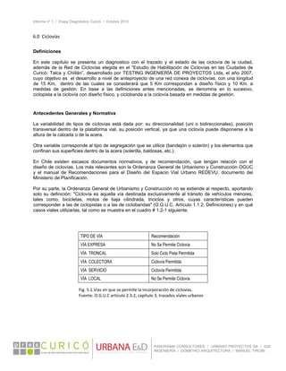 Informe nº 1 / Etapa Diagnóstico Curicó / Octubre 2010
 
PANORAMA CONSULTORES / URBANO PROYECTOS SA / GSI
INGENIERÍA / DOMEYKO ARQUITECTURA / MANUEL TIRONI
6.0  Ciclovías 
 
Definiciones
En este capítulo se presenta un diagnostico con el trazado y el estado de las ciclovía de la ciudad,
además de la Red de Ciclovías elegida en el “Estudio de Habilitación de Ciclovías en las Ciudades de
Curicó, Talca y Chillán”, desarrollado por TESTING INGENIERÍA DE PROYECTOS Ltda, el año 2007,
cuyo objetivo es el desarrollo a nivel de anteproyecto de una red conexa de ciclovías, con una longitud
de 15 Km, dentro de las cuales se considerará que 5 Km correspondan a diseño físico y 10 Km. a
medidas de gestión. En base a las definiciones antes mencionadas, se denomina en lo sucesivo,
ciclopista a la ciclovía con diseño físico, y ciclobanda a la ciclovía basada en medidas de gestión.
Antecedentes Generales y Normativa
La variabilidad de tipos de ciclovías está dada por: su direccionalidad (uni o bidireccionales), posición
transversal dentro de la plataforma vial, su posición vertical, ya que una ciclovía puede disponerse a la
altura de la calzada o de la acera.
Otra variable corresponde al tipo de segregación que se utilice (bandejón o solerón) y los elementos que
confinan sus superficies dentro de la acera (solerilla, baldosas, etc.).
En Chile existen escasos documentos normativos, y de recomendación, que tengan relación con el
diseño de ciclovías. Los más relevantes son la Ordenanza General de Urbanismo y Construcción OGUC
y el manual de Recomendaciones para el Diseño del Espacio Vial Urbano REDEVU, documento del
Ministerio de Planificación.
Por su parte, la Ordenanza General de Urbanismo y Construcción no se extiende al respecto, aportando
solo su definición: "Ciclovía es aquella vía destinada exclusivamente al tránsito de vehículos menores,
tales como, bicicletas, motos de baja cilindrada, triciclos y otros, cuyas características pueden
corresponder a las de ciclopistas o a las de ciclobandas" (O.G.U.C. Artículo 1.1.2, Definiciones) y en qué
casos viales utilizarlas, tal como se muestra en el cuadro # 1.2-1 siguiente.
 
 
 
TIPO DE VÍA Recomendación
VÍA EXPRESA No Se Permite Ciclovía
VÍA TRONCAL Solo Ciclo Pista Permitida
VÍA COLECTORA Ciclovía Permitida
VÍA SERVICIO Ciclovía Permitida
VÍA LOCAL No Se Permite Ciclovía
 
Fig. 5.1.Vías en que se permite la incorporación de ciclovías. 
Fuente: O.G.U.C artículo 2.3.2, capítulo 3, trazados viales urbanos 
 