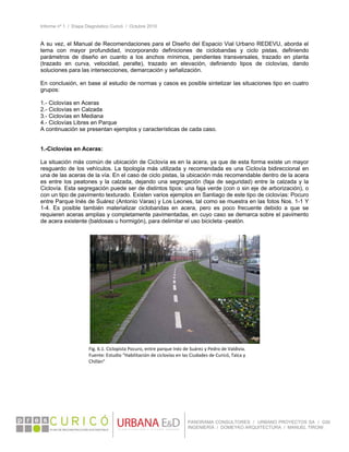 Informe nº 1 / Etapa Diagnóstico Curicó / Octubre 2010
 
PANORAMA CONSULTORES / URBANO PROYECTOS SA / GSI
INGENIERÍA / DOMEYKO ARQUITECTURA / MANUEL TIRONI
A su vez, el Manual de Recomendaciones para el Diseño del Espacio Vial Urbano REDEVU, aborda el
tema con mayor profundidad, incorporando definiciones de ciclobandas y ciclo pistas, definiendo
parámetros de diseño en cuanto a los anchos mínimos, pendientes transversales, trazado en planta
(trazado en curva, velocidad, peralte), trazado en elevación, definiendo tipos de ciclovías, dando
soluciones para las intersecciones, demarcación y señalización.
En conclusión, en base al estudio de normas y casos es posible sintetizar las situaciones tipo en cuatro
grupos:
1.- Ciclovías en Aceras
2.- Ciclovías en Calzada
3.- Ciclovías en Mediana
4.- Ciclovías Libres en Parque
A continuación se presentan ejemplos y características de cada caso.
1.-Ciclovías en Aceras:
La situación más común de ubicación de Ciclovía es en la acera, ya que de esta forma existe un mayor
resguardo de los vehículos. La tipología más utilizada y recomendada es una Ciclovía bidireccional en
una de las aceras de la vía. En el caso de ciclo pistas, la ubicación más recomendable dentro de la acera
es entre los peatones y la calzada, dejando una segregación (faja de seguridad) entre la calzada y la
Ciclovía. Esta segregación puede ser de distintos tipos: una faja verde (con o sin eje de arborización), o
con un tipo de pavimento texturado. Existen varios ejemplos en Santiago de este tipo de ciclovías: Pocuro
entre Parque Inés de Suárez (Antonio Varas) y Los Leones, tal como se muestra en las fotos Nos. 1-1 Y
1-4. Es posible también materializar ciclobandas en acera, pero es poco frecuente debido a que se
requieren aceras amplias y completamente pavimentadas, en cuyo caso se demarca sobre el pavimento
de acera existente (baldosas u hormigón), para delimitar el uso bicicleta -peatón.
 
Fig. 6.1. Ciclopista Pocuro, entre parque Inéz de Suárez y Pedro de Valdivia. 
Fuente: Estudio “Habilitación de ciclovías en las Ciudades de Curicó, Talca y 
Chillán” 
 